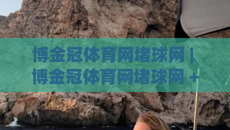 博金冠体育网堵球网 | 博金冠体育网堵球网 + 从赛场到屏幕的沉浸式体验 (博金冠体育网堵球网) 数字体育新浪潮-最全手机信誉体球站走盘单双盘独赢波胆盘大球分析