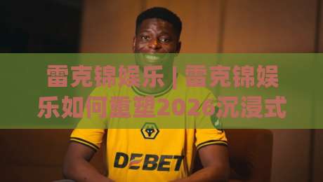 雷克锦娱乐 | 雷克锦娱乐如何重塑2026沉浸式现场体验?【雷克锦娱乐】内容生态与年轻潮流密码-今晚靠谱最火押球站软件登入上盘地址两球半社区 雷克锦娱乐 | 雷克锦娱乐如何重塑2026沉浸式现场体验?【雷克锦娱乐】内容生态与年轻潮流密码-今晚靠谱最火押球站软件登入上盘地址两球半社区