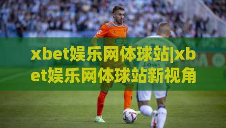 xbet娱乐网体球站|xbet娱乐网体球站新视角：当体育数据流遇上观赛习惯的悄然重塑-今日最新外围比球站水位精彩片段流畅代理1080P官网