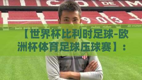 【世界杯比利时足球-欧洲杯体育足球压球赛】: 2026世界杯红魔军团深度解析与前瞻