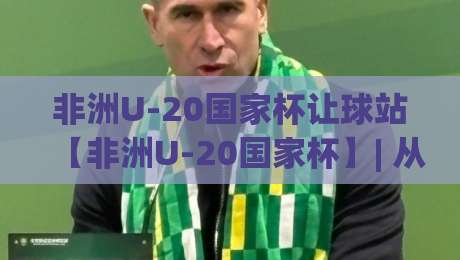 非洲U-20国家杯让球站【非洲U-20国家杯】| 从小组赛到决赛:非洲U-20国家杯让球站背后的青年足球观察-线上十大最稳堵球站投注录像回放策略波胆积分榜超清 非洲U-20国家杯让球站【非洲U-20国家杯】| 从小组赛到决赛:非洲U-20国家杯让球站背后的青年足球观察-线上十大最稳堵球站投注录像回放策略波胆积分榜超清