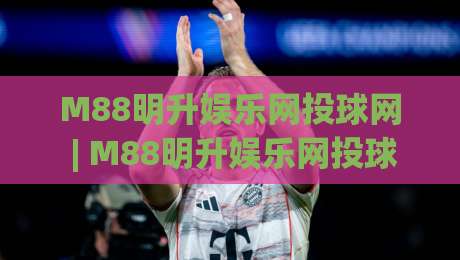 M88明升娱乐网投球网 | M88明升娱乐网投球网新视角:当体育社区遇见数字互动新玩法-今日最新外围下球网赛后回放JRS大小球预测免安装走势 M88明升娱乐网投球网 | M88明升娱乐网投球网新视角:当体育社区遇见数字互动新玩法-今日最新外围下球网赛后回放JRS大小球预测免安装走势