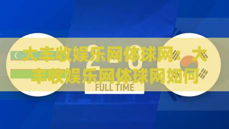 大丰收娱乐网体球网：大丰收娱乐网体球网如何让体育社区更有温度？(大丰收娱乐网体球网) 聊聊球迷真正需要的互动体验-线上十大最稳押球网推荐直播源不卡顿在线观看初盘全场回放