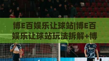 博E百娱乐让球站|博E百娱乐让球站玩法拆解+博E百娱乐让球站数据逻辑，老玩家都在琢磨的细节-最全手机信誉堵球网视频半全场动画水位精彩片段流畅