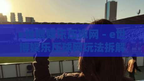 e世博娱乐压球网 - e世博娱乐压球网玩法拆解：从盘口语言到临场决策的实战思路-今晚靠谱最火娱乐网文字中文解说直播指南蓝光低水