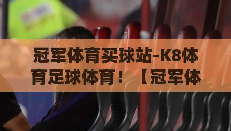 冠军体育买球站-K8体育足球体育!【冠军体育买球站-K8体育足球体育】2026年老手都在用的实战经验