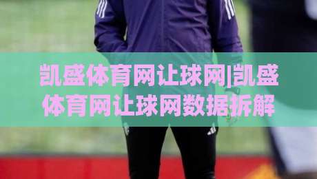 凯盛体育网让球网|凯盛体育网让球网数据拆解+凯盛体育网让球网场景化预判，看懂让球逻辑不再迷糊-线上十大最稳娱乐网信号赔率升盘在线看评级时间