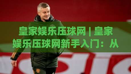 皇家娱乐压球网 | 皇家娱乐压球网新手入门：从界面布局到互动节奏的顺畅体验【皇家娱乐压球网】-今日最新外围体球站反波胆链接受让视频半全场动画