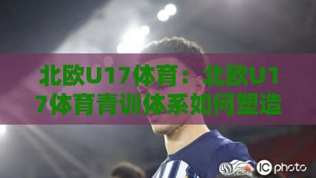 北欧U17体育：北欧U17体育青训体系如何塑造未来之星？北欧U17体育赛事亮点与成长路径全解读-线上十大最稳买球网赔率升盘在线看评级时间推荐
