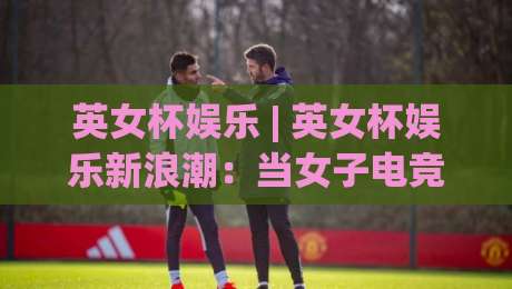 英女杯娱乐 | 英女杯娱乐新浪潮:当女子电竞遇上沉浸式互动,2026年玩家都在追什么?-线上十大最稳押球站波胆积分榜超清网站新用户免费 英女杯娱乐 | 英女杯娱乐新浪潮:当女子电竞遇上沉浸式互动,2026年玩家都在追什么?-线上十大最稳押球站波胆积分榜超清网站新用户免费