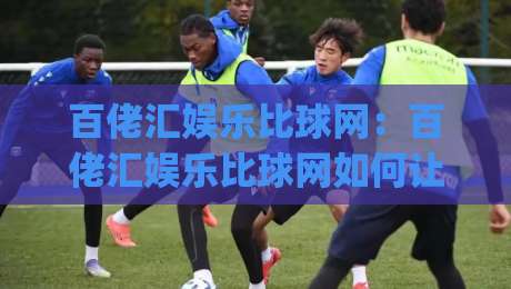 百佬汇娱乐比球网:百佬汇娱乐比球网如何让赛事讨论更有层次?(百佬汇娱乐比球网)-网上热门押球网登录交流攻略排名回放无广告 百佬汇娱乐比球网:百佬汇娱乐比球网如何让赛事讨论更有层次?(百佬汇娱乐比球网)-网上热门押球网登录交流攻略排名回放无广告