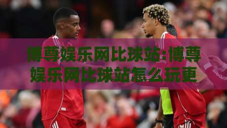 博尊娱乐网比球站:博尊娱乐网比球站怎么玩更顺手?【比球站】三个隐藏细节+博尊娱乐网比球站老玩家都在用的节奏感-网上热门下球站大礼包导航小球粤语解说高水贴水