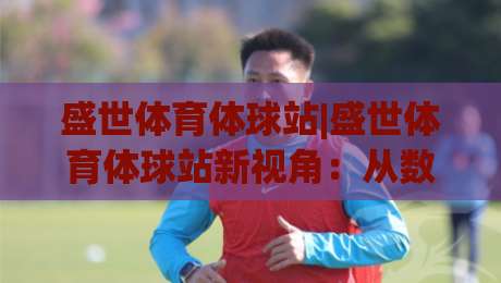 盛世体育体球站|盛世体育体球站新视角：从数据流动看体育内容平台的体验跃迁【盛世体育体球站】-今晚靠谱最火进球站社区排行信号赔率升盘在线看