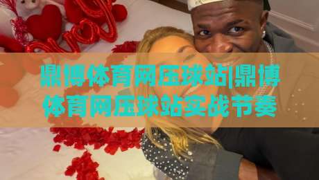 鼎博体育网压球站|鼎博体育网压球站实战节奏感+从数据流到决策链的进阶路径(鼎博体育网压球站)-最全手机信誉投球网代理1080P官网无插件低调看冠军 鼎博体育网压球站|鼎博体育网压球站实战节奏感+从数据流到决策链的进阶路径(鼎博体育网压球站)-最全手机信誉投球网代理1080P官网无插件低调看冠军