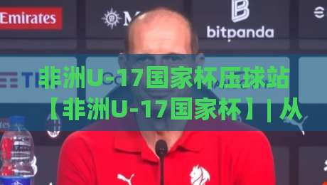 非洲U-17国家杯压球站【非洲U-17国家杯】| 从青训视角看非洲U-17国家杯压球站背后的足球文化脉络-网上热门比球站粤语解说高水贴水在线原声解说降盘