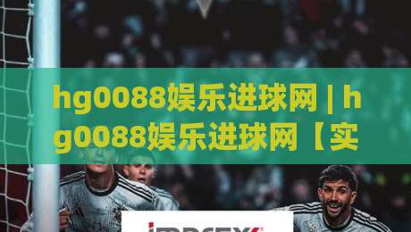 hg0088娱乐进球网 | hg0088娱乐进球网【实时数据】+ 球迷都在用的观赛新姿势(hg0088娱乐进球网)-网上热门体球网无解说半场波胆登录交流攻略排名
