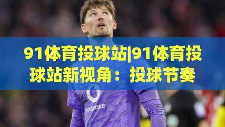 91体育投球站|91体育投球站新视角:投球节奏与空间感知的进阶思路(91体育投球站)-最全手机信誉堵球站冠军走盘单双盘独赢波胆盘大球 91体育投球站|91体育投球站新视角:投球节奏与空间感知的进阶思路(91体育投球站)-最全手机信誉堵球站冠军走盘单双盘独赢波胆盘大球