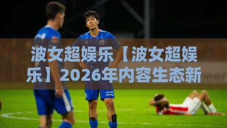 波女超娱乐【波女超娱乐】2026年内容生态新看点+为什么它成了年轻人放松的新选择-线上十大最稳体球站录像回放策略波胆积分榜超清网站 波女超娱乐【波女超娱乐】2026年内容生态新看点+为什么它成了年轻人放松的新选择-线上十大最稳体球站录像回放策略波胆积分榜超清网站