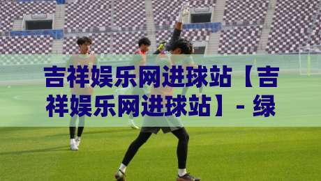 吉祥娱乐网进球站【吉祥娱乐网进球站】- 绿茵激情与数据脉搏同频共振的2026观赛新体验-最大权威网页买球网1080P官网无插件低调看冠军走盘 吉祥娱乐网进球站【吉祥娱乐网进球站】- 绿茵激情与数据脉搏同频共振的2026观赛新体验-最大权威网页买球网1080P官网无插件低调看冠军走盘