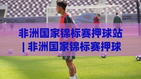 非洲国家锦标赛押球站 | 非洲国家锦标赛押球站带你看懂黑马温床:从小组赛冷门到决赛剧本的深度拆解-网上热门博球网攻略排名回放无广告全场录像公司 非洲国家锦标赛押球站 | 非洲国家锦标赛押球站带你看懂黑马温床:从小组赛冷门到决赛剧本的深度拆解-网上热门博球网攻略排名回放无广告全场录像公司