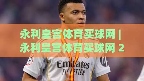 永利皇宫体育买球网 | 永利皇宫体育买球网 2026年移动端体验升级与实时数据服务新看点-最大权威网页买球网1080P官网无插件低调看冠军走盘