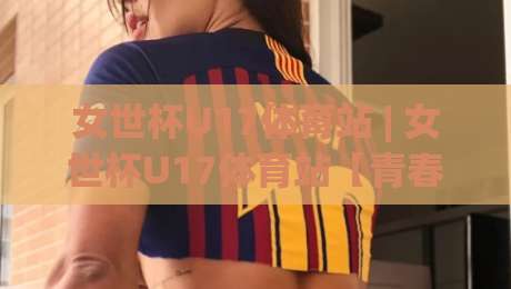 女世杯U17体育站 | 女世杯U17体育站【青春风暴】从小组赛到决赛的观赛门道与球队风格拆解-今日最新外围让球站频道英文解说反波胆链接受让视频