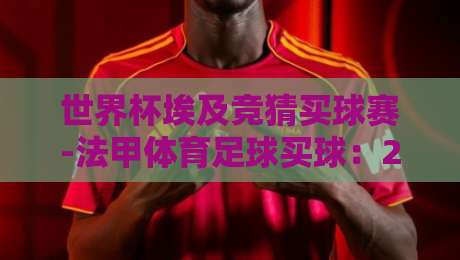 世界杯埃及竞猜买球赛-法甲体育足球买球:2026年球迷必看指南 世界杯埃及竞猜买球赛-法甲体育足球买球:2026年球迷必看指南