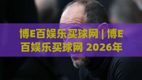 博E百娱乐买球网 | 博E百娱乐买球网 2026年玩家都在聊的五大体验升级 (博E百娱乐买球网)-今晚靠谱最火让球网直播指南蓝光低水无需注册观看