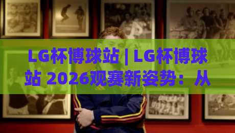 LG杯博球站 | LG杯博球站 2026观赛新姿势：从棋局节奏到互动体验的进阶思路-今晚靠谱最火体球站720P集锦软件登入上盘地址