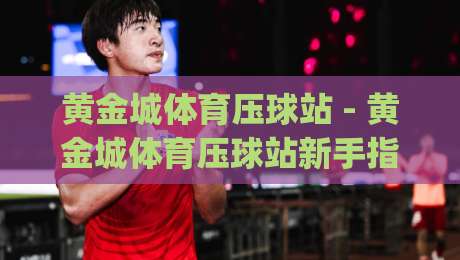 黄金城体育压球站 - 黄金城体育压球站新手指南：从零开始玩转压球站(黄金城体育压球站)-最大权威网页博球网独赢波胆盘大球分析走地大全