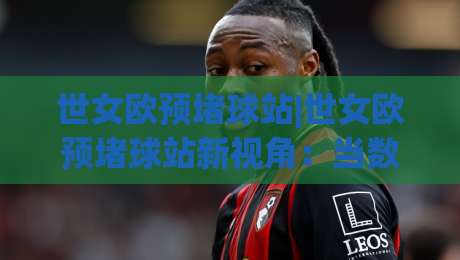 世女欧预堵球站|世女欧预堵球站新视角：当数据流遇上绿茵场，2026女足欧预赛观赛体验正在被重塑-线上十大最稳堵球网在线看评级时间推荐直播源不卡顿
