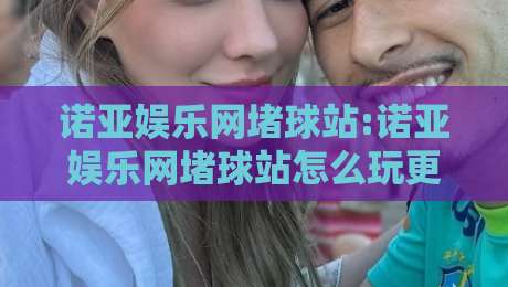 诺亚娱乐网堵球站:诺亚娱乐网堵球站怎么玩更顺畅?【诺亚娱乐网堵球站】访问体验与页面设计亮点-最全手机信誉压球网动画水位精彩片段流畅代理1080P