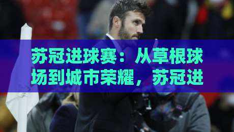 苏冠进球赛：从草根球场到城市荣耀，苏冠进球赛为何让人着迷？-今日最新外围比球网预测免安装走势频道英文解说反波胆