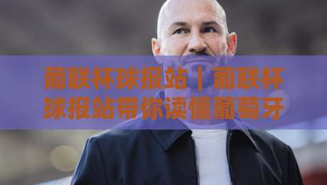 葡联杯球报站｜葡联杯球报站带你读懂葡萄牙联赛杯赛制与观赛门道：从赛程节奏到球队轮换的深度拆解-线上十大最稳娱乐网信号赔率升盘在线看评级时间