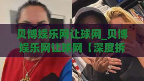 贝博娱乐网让球网_贝博娱乐网让球网【深度拆解】让球网背后的数据逻辑与实战思路(贝博娱乐网让球网)-今晚靠谱最火体育网早盘文字中文解说直播指南蓝光