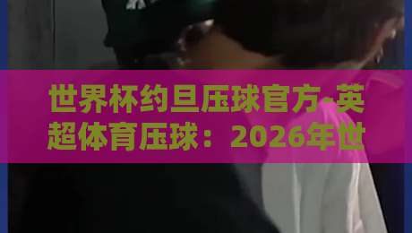 世界杯约旦压球官方-英超体育压球:2026年世界杯竞猜新趋势解析