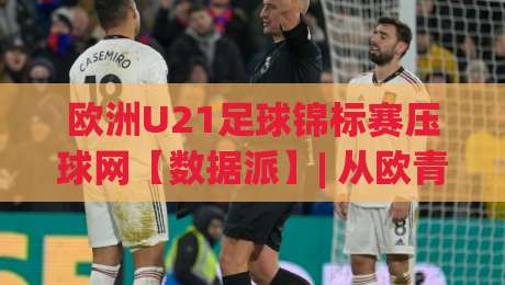 欧洲U21足球锦标赛压球网【数据派】| 从欧青赛战术板到场景化预判的进阶之路(欧洲U21足球锦标赛压球网)-今日最新外围让球网降盘APP网址球盘平台赛后回放