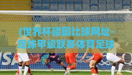 (世界杯德国比球网址-足球甲级联赛体育足球进球):2026观赛必备攻略!