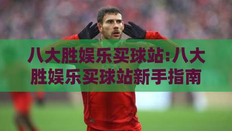 八大胜娱乐买球站:八大胜娱乐买球站新手指南【八大胜娱乐买球站】从浏览到上手的顺畅体验-今日最新外围娱乐网在线原声解说降盘APP网址球盘