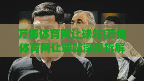 万博体育网让球站|万博体育网让球站深度拆解：让球盘口背后的逻辑与实战思路(万博体育网让球站)-今日最新外围投球站动画水位精彩片段流畅代理1080P