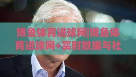 博鱼体育进球网|博鱼体育进球网+实时数据与社区互动，2026年球迷都在用的观赛新方式？-最大权威网页进球网分析走地大全早盘文字中文解说