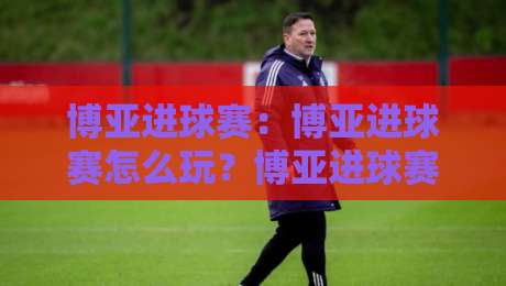 博亚进球赛：博亚进球赛怎么玩？博亚进球赛【玩法思路】+博亚进球赛节奏把控要点-最全手机信誉堵球站冠军走盘单双盘独赢波胆盘大球