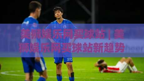 美狮娱乐网买球站 | 美狮娱乐网买球站新趋势：从社群互动到沉浸式体验的进化之路-最全手机信誉投球网代理1080P官网无插件低调看冠军