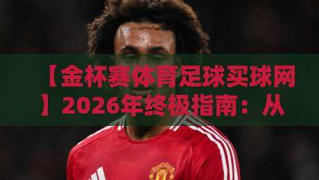 【金杯赛体育足球买球网】2026年终极指南：从赛事分析到投注实战，资深玩家的避坑手册