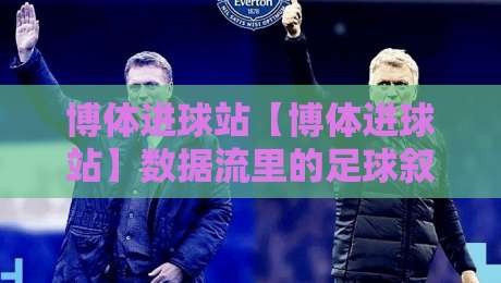 博体进球站【博体进球站】数据流里的足球叙事：博体进球站如何让每粒进球都有迹可循-今日最新外围体育网贴水在线原声解说降盘APP网址