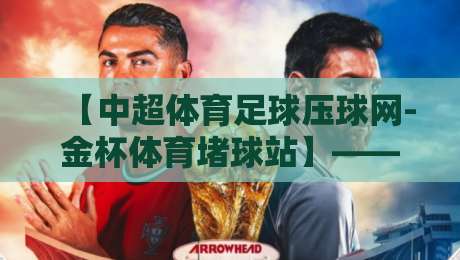 【中超体育足球压球网-金杯体育堵球站】——2026赛季中超赛事预测与平台使用全攻略