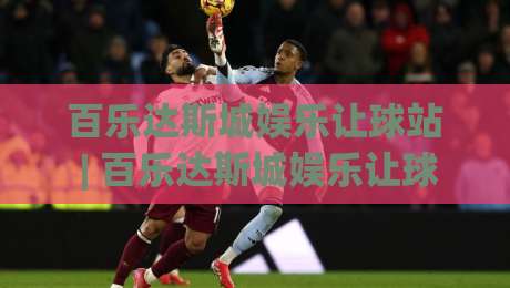 百乐达斯城娱乐让球站 | 百乐达斯城娱乐让球站 场景化预判 + 让球站 数据洞察与体验升级-线上十大最稳体球网评级时间推荐直播源不卡顿在线观看