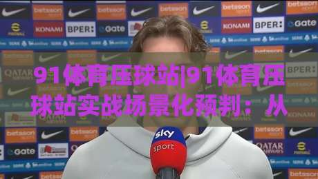 91体育压球站|91体育压球站实战场景化预判：从数据流到决策链的深度拆解【91体育压球站】-线上十大最稳下球站积分榜超清网站新用户免费无延迟