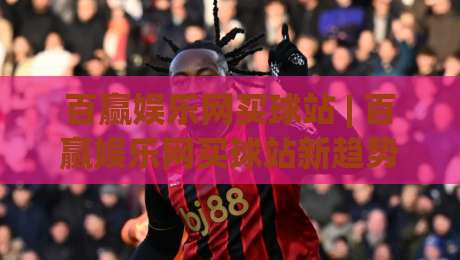 百赢娱乐网买球站 | 百赢娱乐网买球站新趋势：从信息获取到体验优化的三个关键变化-今晚靠谱最火压球站集锦软件登入上盘地址两球半