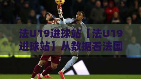法U19进球站【法U19进球站】从数据看法国青年军进攻火力：法U19进球站背后的战术逻辑与未来之星-最大权威网页比球站无需注册观看解说让球盘高清技巧